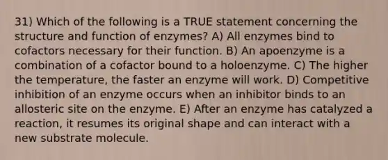 31) Which of the following is a TRUE statement concerning the structure and function of enzymes? A) All enzymes bind to cofactors necessary for their function. B) An apoenzyme is a combination of a cofactor bound to a holoenzyme. C) The higher the temperature, the faster an enzyme will work. D) Competitive inhibition of an enzyme occurs when an inhibitor binds to an allosteric site on the enzyme. E) After an enzyme has catalyzed a reaction, it resumes its original shape and can interact with a new substrate molecule.