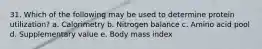 31. Which of the following may be used to determine protein utilization? a. Calorimetry b. Nitrogen balance c. Amino acid pool d. Supplementary value e. Body mass index