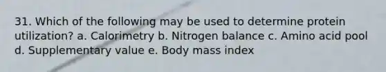 31. Which of the following may be used to determine protein utilization? a. Calorimetry b. Nitrogen balance c. Amino acid pool d. Supplementary value e. Body mass index