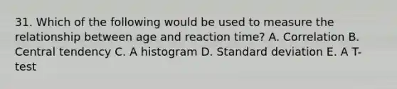 31. Which of the following would be used to measure the relationship between age and reaction time? A. Correlation B. Central tendency C. A histogram D. Standard deviation E. A T-test