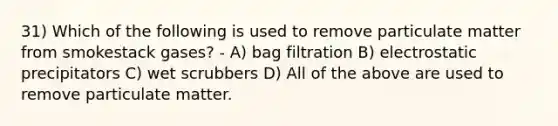 31) Which of the following is used to remove particulate matter from smokestack gases? - A) bag filtration B) electrostatic precipitators C) wet scrubbers D) All of the above are used to remove particulate matter.