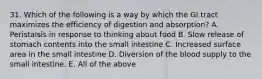 31. Which of the following is a way by which the GI tract maximizes the efficiency of digestion and absorption? A. Peristalsis in response to thinking about food B. Slow release of stomach contents into the small intestine C. Increased surface area in the small intestine D. Diversion of the blood supply to the small intestine. E. All of the above