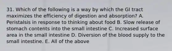 31. Which of the following is a way by which the GI tract maximizes the efficiency of digestion and absorption? A. Peristalsis in response to thinking about food B. Slow release of stomach contents into the small intestine C. Increased surface area in the small intestine D. Diversion of the blood supply to the small intestine. E. All of the above