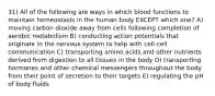 31) All of the following are ways in which blood functions to maintain homeostasis in the human body EXCEPT which one? A) moving carbon dioxide away from cells following completion of aerobic metabolism B) conducting action potentials that originate in the nervous system to help with cell-cell communication C) transporting amino acids and other nutrients derived from digestion to all tissues in the body D) transporting hormones and other chemical messengers throughout the body from their point of secretion to their targets E) regulating the pH of body fluids