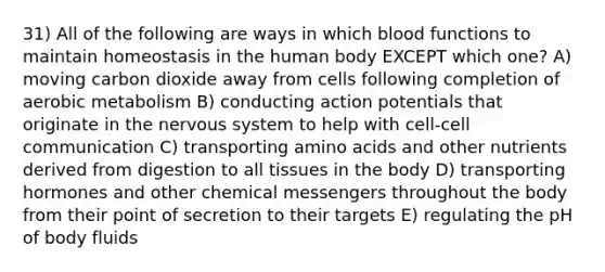 31) All of the following are ways in which blood functions to maintain homeostasis in the human body EXCEPT which one? A) moving carbon dioxide away from cells following completion of aerobic metabolism B) conducting action potentials that originate in the <a href='https://www.questionai.com/knowledge/kThdVqrsqy-nervous-system' class='anchor-knowledge'>nervous system</a> to help with cell-cell communication C) transporting <a href='https://www.questionai.com/knowledge/k9gb720LCl-amino-acids' class='anchor-knowledge'>amino acids</a> and other nutrients derived from digestion to all tissues in the body D) transporting hormones and other chemical messengers throughout the body from their point of secretion to their targets E) regulating the pH of body fluids