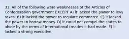 31. All of the following were weaknesses of the Articles of Confederation government EXCEPT A) it lacked the power to levy taxes. B) it lacked the power to regulate commerce. C) it lacked the power to borrow money. D) it could not compel the states to abide by the terms of international treaties it had made. E) it lacked a strong executive.