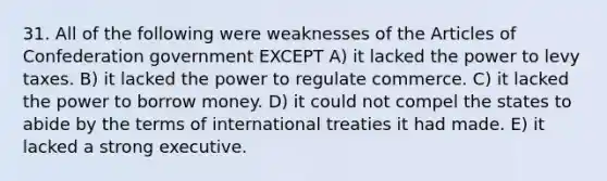 31. All of the following were weaknesses of the Articles of Confederation government EXCEPT A) it lacked the power to levy taxes. B) it lacked the power to regulate commerce. C) it lacked the power to borrow money. D) it could not compel the states to abide by the terms of international treaties it had made. E) it lacked a strong executive.