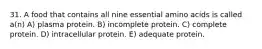 31. A food that contains all nine essential amino acids is called a(n) A) plasma protein. B) incomplete protein. C) complete protein. D) intracellular protein. E) adequate protein.