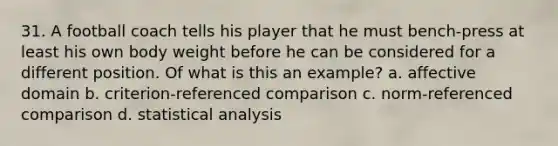 31. A football coach tells his player that he must bench-press at least his own body weight before he can be considered for a different position. Of what is this an example? a. affective domain b. criterion-referenced comparison c. norm-referenced comparison d. statistical analysis