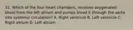 31. Which of the four heart chambers, receives oxygenated blood from the left atrium and pumps blood it through the aorta into systemic circulation? A. Right ventricle B. Left ventricle C. Right atrium D. Left atrium