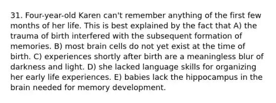 31. Four-year-old Karen can't remember anything of the first few months of her life. This is best explained by the fact that A) the trauma of birth interfered with the subsequent formation of memories. B) most brain cells do not yet exist at the time of birth. C) experiences shortly after birth are a meaningless blur of darkness and light. D) she lacked language skills for organizing her early life experiences. E) babies lack the hippocampus in the brain needed for memory development.