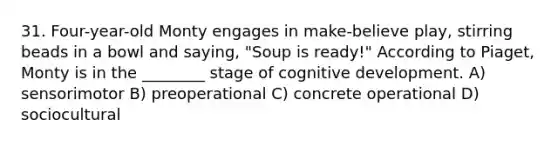 31. Four-year-old Monty engages in make-believe play, stirring beads in a bowl and saying, "Soup is ready!" According to Piaget, Monty is in the ________ stage of cognitive development. A) sensorimotor B) preoperational C) concrete operational D) sociocultural