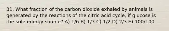 31. What fraction of the carbon dioxide exhaled by animals is generated by the reactions of the citric acid cycle, if glucose is the sole energy source? A) 1/6 B) 1/3 C) 1/2 D) 2/3 E) 100/100