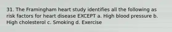 31. The Framingham heart study identifies all the following as risk factors for heart disease EXCEPT a. High blood pressure b. High cholesterol c. Smoking d. Exercise