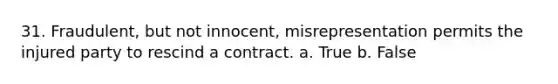 31. Fraudulent, but not innocent, misrepresentation permits the injured party to rescind a contract. a. True b. False