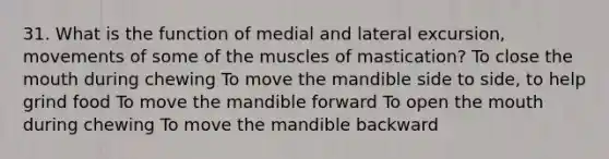 31. What is the function of medial and lateral excursion, movements of some of the muscles of mastication? To close the mouth during chewing To move the mandible side to side, to help grind food To move the mandible forward To open the mouth during chewing To move the mandible backward