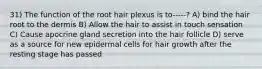 31) The function of the root hair plexus is to-----? A) bind the hair root to the dermis B) Allow the hair to assist in touch sensation C) Cause apocrine gland secretion into the hair follicle D) serve as a source for new epidermal cells for hair growth after the resting stage has passed