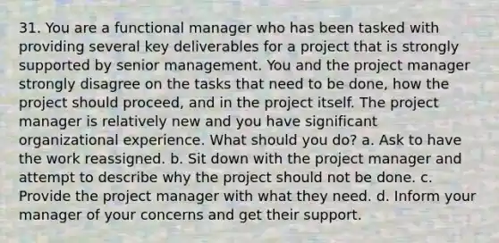 31. You are a functional manager who has been tasked with providing several key deliverables for a project that is strongly supported by senior management. You and the project manager strongly disagree on the tasks that need to be done, how the project should proceed, and in the project itself. The project manager is relatively new and you have significant organizational experience. What should you do? a. Ask to have the work reassigned. b. Sit down with the project manager and attempt to describe why the project should not be done. c. Provide the project manager with what they need. d. Inform your manager of your concerns and get their support.