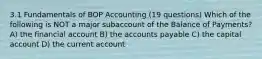 3.1 Fundamentals of BOP Accounting (19 questions) Which of the following is NOT a major subaccount of the Balance of Payments? A) the financial account B) the accounts payable C) the capital account D) the current account