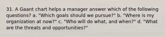 31. A Gaant chart helps a manager answer which of the following questions? a. "Which goals should we pursue?" b. "Where is my organization at now?" c. "Who will do what, and when?" d. "What are the threats and opportunities?"