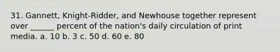 31. Gannett, Knight-Ridder, and Newhouse together represent over ______ percent of the nation's daily circulation of print media. a. 10 b. 3 c. 50 d. 60 e. 80