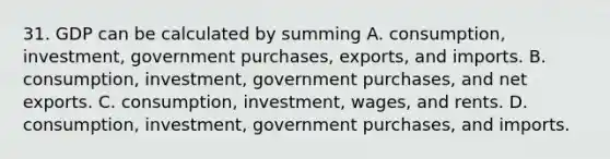 31. GDP can be calculated by summing A. consumption, investment, government purchases, exports, and imports. B. consumption, investment, government purchases, and net exports. C. consumption, investment, wages, and rents. D. consumption, investment, government purchases, and imports.