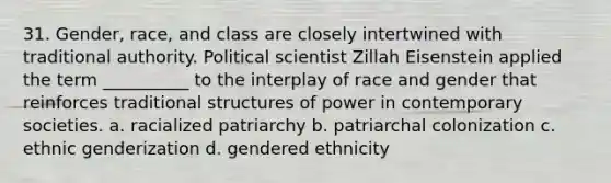 31. ​Gender, race, and class are closely intertwined with traditional authority. Political scientist Zillah Eisenstein applied the term __________ to the interplay of race and gender that reinforces traditional structures of power in contemporary societies. a. racialized patriarchy b. ​patriarchal colonization c. ​ethnic genderization d. ​gendered ethnicity