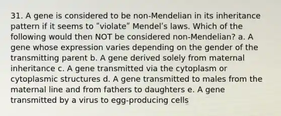 31. A gene is considered to be non-Mendelian in its inheritance pattern if it seems to ʺviolateʺ Mendelʹs laws. Which of the following would then NOT be considered non-Mendelian? a. A gene whose expression varies depending on the gender of the transmitting parent b. A gene derived solely from maternal inheritance c. A gene transmitted via the cytoplasm or cytoplasmic structures d. A gene transmitted to males from the maternal line and from fathers to daughters e. A gene transmitted by a virus to egg-producing cells