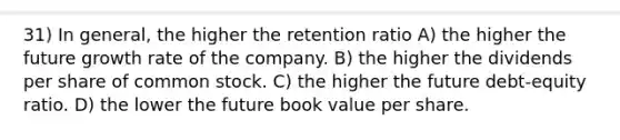 31) In general, the higher the retention ratio A) the higher the future growth rate of the company. B) the higher the dividends per share of common stock. C) the higher the future debt-equity ratio. D) the lower the future book value per share.