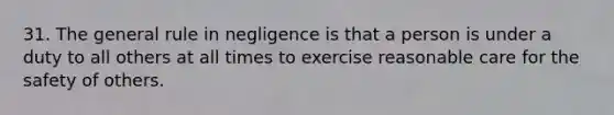 31. The general rule in negligence is that a person is under a duty to all others at all times to exercise reasonable care for the safety of others.