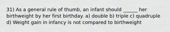 31) As a general rule of thumb, an infant should ______ her birthweight by her first birthday. a) double b) triple c) quadruple d) Weight gain in infancy is not compared to birthweight