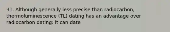 31. Although generally less precise than radiocarbon, thermoluminescence (TL) dating has an advantage over radiocarbon dating: it can date