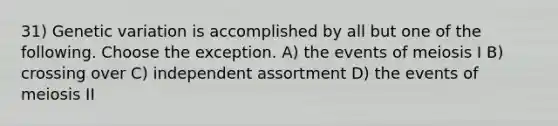 31) Genetic variation is accomplished by all but one of the following. Choose the exception. A) the events of meiosis I B) crossing over C) independent assortment D) the events of meiosis II