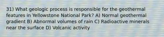 31) What geologic process is responsible for the geothermal features in Yellowstone National Park? A) Normal geothermal gradient B) Abnormal volumes of rain C) Radioactive minerals near the surface D) Volcanic activity