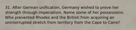 31. After German unification, Germany wished to prove her strength through imperialism. Name some of her possessions. Who prevented Rhodes and the British from acquiring an uninterrupted stretch from territory from the Cape to Cairo?