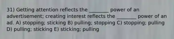 31) Getting attention reflects the ________ power of an advertisement; creating interest reflects the ________ power of an ad. A) stopping; sticking B) pulling; stopping C) stopping; pulling D) pulling; sticking E) sticking; pulling