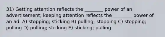 31) Getting attention reflects the ________ power of an advertisement; keeping attention reflects the ________ power of an ad. A) stopping; sticking B) pulling; stopping C) stopping; pulling D) pulling; sticking E) sticking; pulling