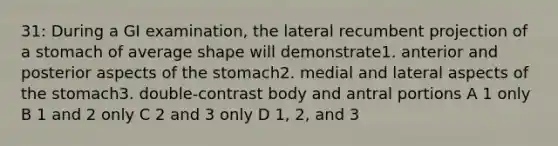 31: During a GI examination, the lateral recumbent projection of a stomach of average shape will demonstrate1. anterior and posterior aspects of the stomach2. medial and lateral aspects of the stomach3. double-contrast body and antral portions A 1 only B 1 and 2 only C 2 and 3 only D 1, 2, and 3