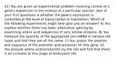 31) You are given an experimental problem involving control of a gene's expression in the embryo of a particular species. One of your first questions is whether the gene's expression is controlled at the level of transcription or translation. Which of the following experiments might best give you an answer? A) You explore whether there has been alternative splicing by examining amino acid sequences of very similar proteins. B) You measure the quantity of the appropriate pre-mRNA in various cell types and find they are all the same. C) You assess the position and sequence of the promoter and enhancer for this gene. D) You analyze amino acid production by the cell and find that there is an increase at this stage of embryonic life.