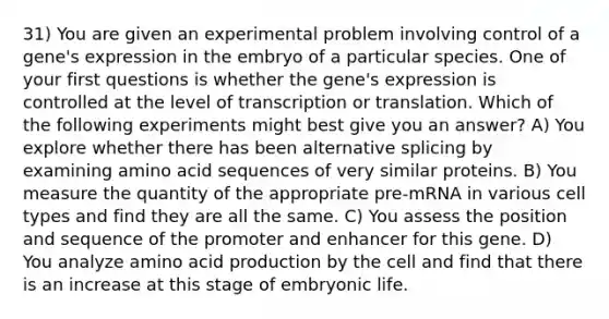 31) You are given an experimental problem involving control of a gene's expression in the embryo of a particular species. One of your first questions is whether the gene's expression is controlled at the level of transcription or translation. Which of the following experiments might best give you an answer? A) You explore whether there has been alternative splicing by examining amino acid sequences of very similar proteins. B) You measure the quantity of the appropriate pre-mRNA in various cell types and find they are all the same. C) You assess the position and sequence of the promoter and enhancer for this gene. D) You analyze amino acid production by the cell and find that there is an increase at this stage of embryonic life.