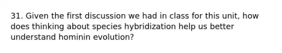 31. Given the first discussion we had in class for this unit, how does thinking about species hybridization help us better understand hominin evolution?