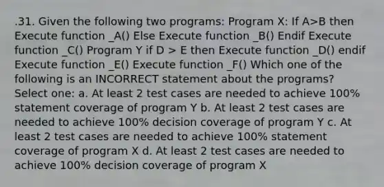 .31. Given the following two programs: Program X: If A>B then Execute function _A() Else Execute function _B() Endif Execute function _C() Program Y if D > E then Execute function _D() endif Execute function _E() Execute function _F() Which one of the following is an INCORRECT statement about the programs? Select one: a. At least 2 test cases are needed to achieve 100% statement coverage of program Y b. At least 2 test cases are needed to achieve 100% decision coverage of program Y c. At least 2 test cases are needed to achieve 100% statement coverage of program X d. At least 2 test cases are needed to achieve 100% decision coverage of program X