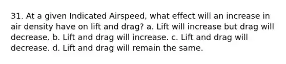 31. At a given Indicated Airspeed, what effect will an increase in air density have on lift and drag? a. Lift will increase but drag will decrease. b. Lift and drag will increase. c. Lift and drag will decrease. d. Lift and drag will remain the same.