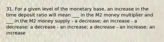 31. For a given level of the monetary base, an increase in the time deposit ratio will mean ___ in the M2 money multiplier and ___ in the M2 money supply - a decrease; an increase - a decrease; a decrease - an increase; a decrease - an increase; an increase