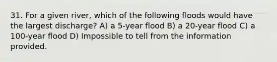 31. For a given river, which of the following floods would have the largest discharge? A) a 5-year flood B) a 20-year flood C) a 100-year flood D) Impossible to tell from the information provided.