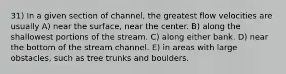 31) In a given section of channel, the greatest flow velocities are usually A) near the surface, near the center. B) along the shallowest portions of the stream. C) along either bank. D) near the bottom of the stream channel. E) in areas with large obstacles, such as tree trunks and boulders.