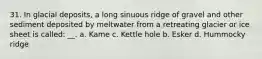 31. In glacial deposits, a long sinuous ridge of gravel and other sediment deposited by meltwater from a retreating glacier or ice sheet is called: __. a. Kame c. Kettle hole b. Esker d. Hummocky ridge