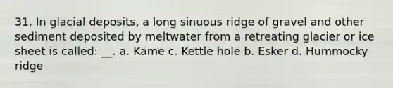 31. In glacial deposits, a long sinuous ridge of gravel and other sediment deposited by meltwater from a retreating glacier or ice sheet is called: __. a. Kame c. Kettle hole b. Esker d. Hummocky ridge