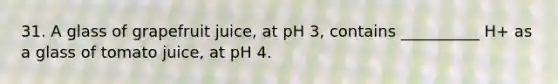 31. A glass of grapefruit juice, at pH 3, contains __________ H+ as a glass of tomato juice, at pH 4.