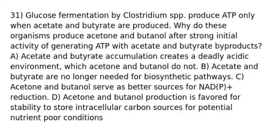 31) Glucose fermentation by Clostridium spp. produce ATP only when acetate and butyrate are produced. Why do these organisms produce acetone and butanol after strong initial activity of generating ATP with acetate and butyrate byproducts? A) Acetate and butyrate accumulation creates a deadly acidic environment, which acetone and butanol do not. B) Acetate and butyrate are no longer needed for biosynthetic pathways. C) Acetone and butanol serve as better sources for NAD(P)+ reduction. D) Acetone and butanol production is favored for stability to store intracellular carbon sources for potential nutrient poor conditions